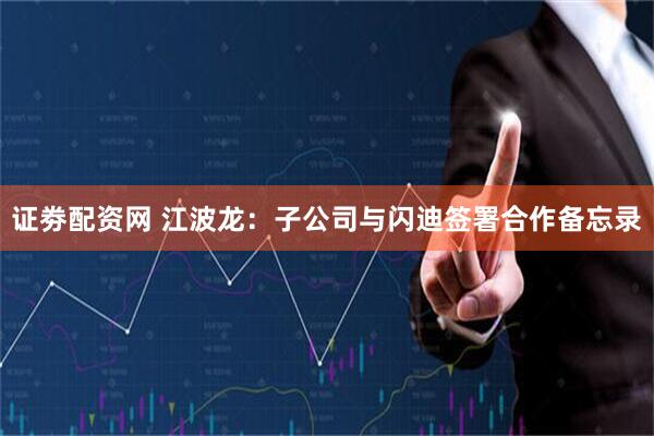 证劵配资网 江波龙：子公司与闪迪签署合作备忘录