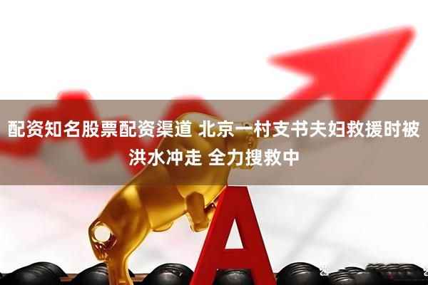 配资知名股票配资渠道 北京一村支书夫妇救援时被洪水冲走 全力搜救中
