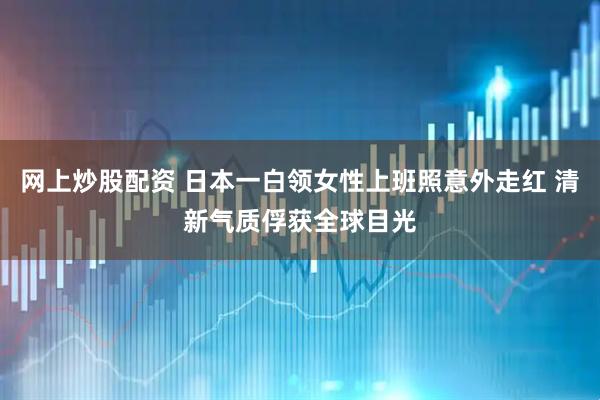 网上炒股配资 日本一白领女性上班照意外走红 清新气质俘获全球目光