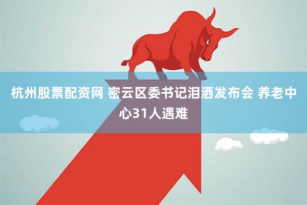 杭州股票配资网 密云区委书记泪洒发布会 养老中心31人遇难