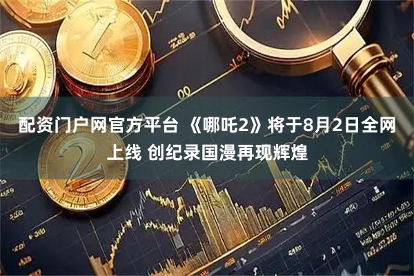 配资门户网官方平台 《哪吒2》将于8月2日全网上线 创纪录国漫再现辉煌