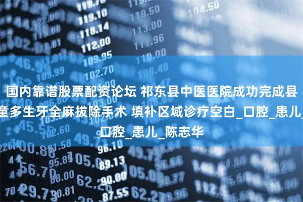 国内靠谱股票配资论坛 祁东县中医医院成功完成县首例儿童多生牙全麻拔除手术 填补区域诊疗空白_口腔_患儿_陈志华