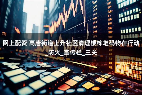 网上配资 高唐街道上升社区清理楼栋堆码物在行动_防火_宣传栏_三关