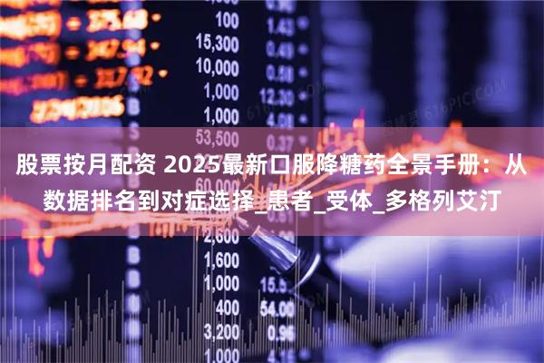 股票按月配资 2025最新口服降糖药全景手册：从数据排名到对症选择_患者_受体_多格列艾汀