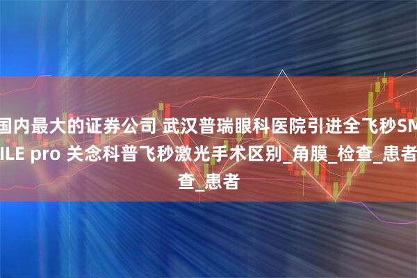 国内最大的证券公司 武汉普瑞眼科医院引进全飞秒SMILE pro 关念科普飞秒激光手术区别_角膜_检查_患者