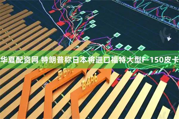 华夏配资网 特朗普称日本将进口福特大型F-150皮卡