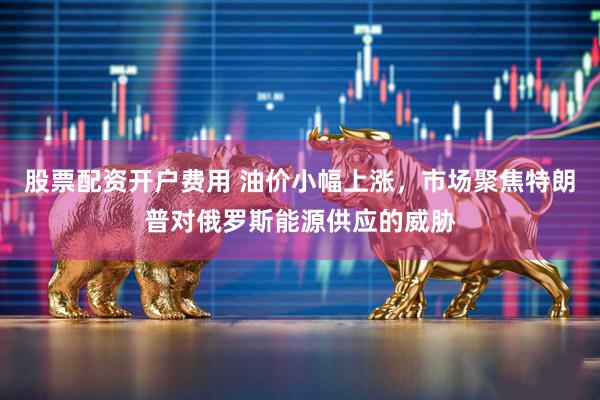 股票配资开户费用 油价小幅上涨，市场聚焦特朗普对俄罗斯能源供应的威胁