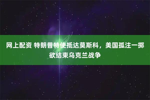 网上配资 特朗普特使抵达莫斯科，美国孤注一掷欲结束乌克兰战争