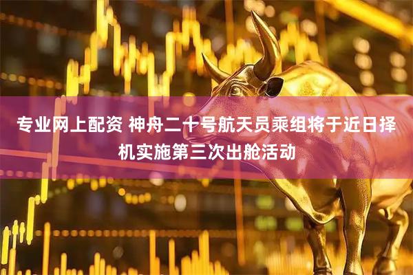 专业网上配资 神舟二十号航天员乘组将于近日择机实施第三次出舱活动