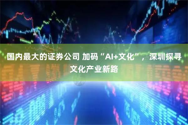 国内最大的证券公司 加码“AI+文化”，深圳探寻文化产业新路