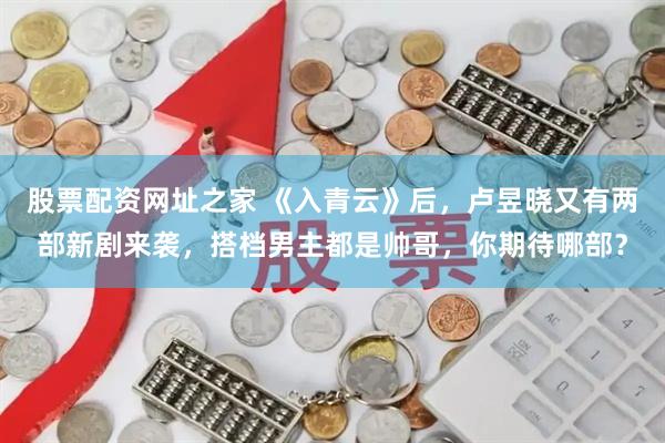 股票配资网址之家 《入青云》后,卢昱晓又有两部新剧来袭,搭档男主都是帅哥,你期待哪部?
